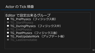Actor の Tick 順番
Editor で設定出来るグループ
● TG_PrePhysics （フィジックス前）
● TG_StartPhysics
● TG_DuringPhysics （フィジックス中）
● TG_EndPhysics
● TG_PostPhysics （フィジックス後）
● TG_PostUpdateWork （アップデート後）
● TG_LastDemotable
62
 