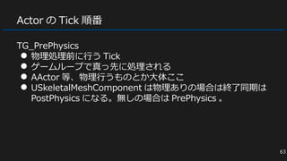Actor の Tick 順番
TG_PrePhysics
● 物理処理前に行う Tick
● ゲームループで真っ先に処理される
● AActor 等、物理行うものとか大体ここ
● USkeletalMeshComponent は物理ありの場合は終了同期は
PostPhysics になる。無しの場合は PrePhysics 。
63
 
