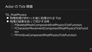 TG_PostPhysics
● 物理処理が終わった後に処理される Tick
● 物理の結果を拾って何かする時
○ FSkeletalMeshComponentEndPhysicsTickFunction
○ FCharacterMovementComponentPostPhysicsTickFunct
ion
○ FPrimitiveComponentPostPhysicsTickFunction
Actor の Tick 順番
65
 