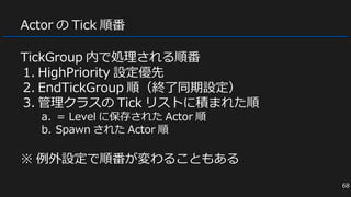 Actor の Tick 順番
TickGroup 内で処理される順番
1. HighPriority 設定優先
2. EndTickGroup 順（終了同期設定）
3. 管理クラスの Tick リストに積まれた順
a. ＝ Level に保存された Actor 順
b. Spawn された Actor 順
※ 例外設定で順番が変わることもある
68
 