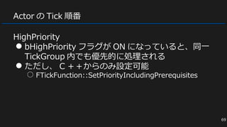Actor の Tick 順番
HighPriority
● bHighPriority フラグが ON になっていると、同一
TickGroup 内でも優先的に処理される
● ただし、 C ＋＋からのみ設定可能
○ FTickFunction::SetPriorityIncludingPrerequisites
69
 