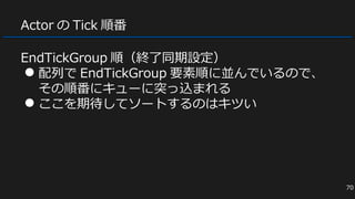 Actor の Tick 順番
EndTickGroup 順（終了同期設定）
● 配列で EndTickGroup 要素順に並んでいるので、
その順番にキューに突っ込まれる
● ここを期待してソートするのはキツい
70
 