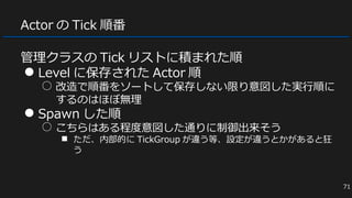 Actor の Tick 順番
管理クラスの Tick リストに積まれた順
● Level に保存された Actor 順
○ 改造で順番をソートして保存しない限り意図した実行順に
するのはほぼ無理
● Spawn した順
○ こちらはある程度意図した通りに制御出来そう
■ ただ、内部的に TickGroup が違う等、設定が違うとかがあると狂
う
71
 