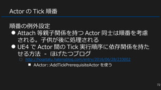 Actor の Tick 順番
順番の例外設定
● Attach 等親子関係を持つ Actor 同士は順番を考慮
される。子供が後に処理される
● UE4 で Actor 間の Tick 実行順序に依存関係を持た
せる方法 - ほげたつブログ
○ http://hogetatu.hatenablog.com/entry/2016/06/28/233002
■ AActor::AddTickPrerequisiteActor を使う
72
 