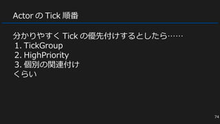 Actor の Tick 順番
分かりやすく Tick の優先付けするとしたら……
1. TickGroup
2. HighPriority
3. 個別の関連付け
くらい
74
 