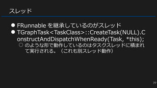 スレッド
● FRunnable を継承しているのがスレッド
● TGraphTask<TaskClass>::CreateTask(NULL).C
onstructAndDispatchWhenReady(Task, *this);
○ のような形で動作しているのはタスクスレッドに積まれ
て実行される。（これも別スレッド動作）
77
 