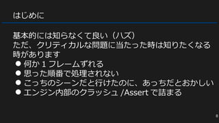 はじめに
基本的には知らなくて良い（ハズ）
ただ、クリティカルな問題に当たった時は知りたくなる
時があります
● 何か 1 フレームずれる
● 思った順番で処理されない
● こっちのシーンだと行けたのに、あっちだとおかしい
● エンジン内部のクラッシュ /Assert で詰まる
8
 