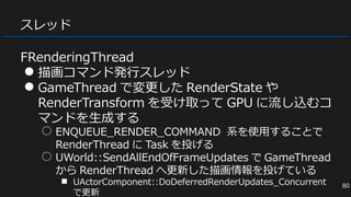 スレッド
FRenderingThread
● 描画コマンド発行スレッド
● GameThread で変更した RenderState や
RenderTransform を受け取って GPU に流し込むコ
マンドを生成する
○ ENQUEUE_RENDER_COMMAND 系を使用することで
RenderThread に Task を投げる
○ UWorld::SendAllEndOfFrameUpdates で GameThread
から RenderThread へ更新した描画情報を投げている
■ UActorComponent::DoDeferredRenderUpdates_Concurrent
で更新
80
 