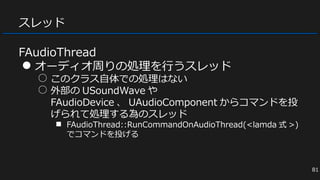 スレッド
FAudioThread
● オーディオ周りの処理を行うスレッド
○ このクラス自体での処理はない
○ 外部の USoundWave や
FAudioDevice 、 UAudioComponent からコマンドを投
げられて処理する為のスレッド
■ FAudioThread::RunCommandOnAudioThread(<lamda 式 >)
でコマンドを投げる
81
 