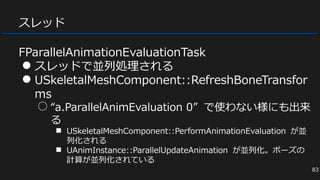 スレッド
FParallelAnimationEvaluationTask
● スレッドで並列処理される
● USkeletalMeshComponent::RefreshBoneTransfor
ms
○ “a.ParallelAnimEvaluation 0” で使わない様にも出来
る
■ USkeletalMeshComponent::PerformAnimationEvaluation が並
列化される
■ UAnimInstance::ParallelUpdateAnimation が並列化。ポーズの
計算が並列化されている
83
 