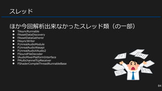 スレッド
ほか今回解析出来なかったスレッド類（の一部）
● TAsyncRunnable
● FAssetDataDiscovery
● FAssetDataGatherer
● FAsyncWriter
● FUnrealAudioModule
● FUnrealAudioWasapi
● FUnrealAudioXAudio2
● FSoundFileDecoder
● IAudioMixerPlatformInterface
● FMultichannelTcpReceiver
● FShaderCompileThreadRunnableBase
84
 