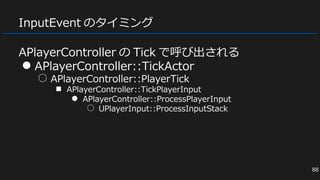InputEvent のタイミング
APlayerController の Tick で呼び出される
● APlayerController::TickActor
○ APlayerController::PlayerTick
■ APlayerController::TickPlayerInput
● APlayerController::ProcessPlayerInput
○ UPlayerInput::ProcessInputStack
88
 