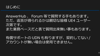 はじめに
AnswerHub 、 Forum 等で質問する手もあります。
ただ、返答が得られるかは親切な皆様 UE4 ユーザー
次第です。
また業務ベースだと表で質問出来無い事もあります。
有償サポートの UDN も有りますが、契約してない /
アカウントが無い場合は使用できません。
9
 