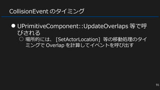 CollisionEvent のタイミング
● UPrimitiveComponent::UpdateOverlaps 等で呼
びされる
○ 場所的には、 [SetActorLocation] 等の移動処理のタイ
ミングで Overlap を計算してイベントを呼び出す
91
 