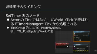 遅延実行のタイミング
SetTimer 系のノード
● Actor の Tick ではなく、 UWorld::Tick で呼ばれ
る FTimerManager::Tick から処理される
● TickGroup 的には TG_PostPhysics の
後、 TG_PostUpdateWork の前
94
 
