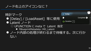 ノード右上のアイコンなに？
時計マーク
● [Delay] / [LoadAsset] 等に使用
● Latent ノード
○ UFUNCTION に meta で Latent 指定
■ FBlueprintMetadata::MD_Latent
● ノード内部の処理が終わるまで待機する。次に行か
ない
96
 