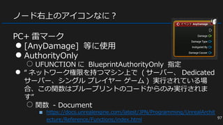 ノード右上のアイコンなに？
PC+ 雷マーク
● [AnyDamage] 等に使用
● AuthorityOnly
○ UFUNCTION に BlueprintAuthorityOnly 指定
● “ ネットワーク権限を持つマシン上で ( サーバー、 Dedicated
サーバー、シングル プレイヤー ゲーム ) 実行されている場
合、この関数はブループリントのコードからのみ実行されま
す”
○ 関数 - Document
■ https://docs.unrealengine.com/latest/JPN/Programming/UnrealArchit
ecture/Reference/Functions/index.html 97
 