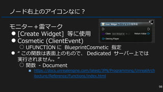ノード右上のアイコンなに？
モニター＋雷マーク
● [Create Widget] 等に使用
● Cosmetic (ClientEvent)
○ UFUNCTION に BlueprintCosmetic 指定
● “ この関数は表面上のもので、 Dedicated サーバー上では
実行されません。”
○ 関数 - Document
■ https://docs.unrealengine.com/latest/JPN/Programming/UnrealArch
itecture/Reference/Functions/index.html
98
 