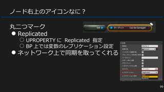 ノード右上のアイコンなに？
丸二つマーク
● Replicated
○ UPROPERTY に Replicated 指定
○ BP 上では変数のレプリケーション設定
● ネットワーク上で同期を取ってくれる
99
 
