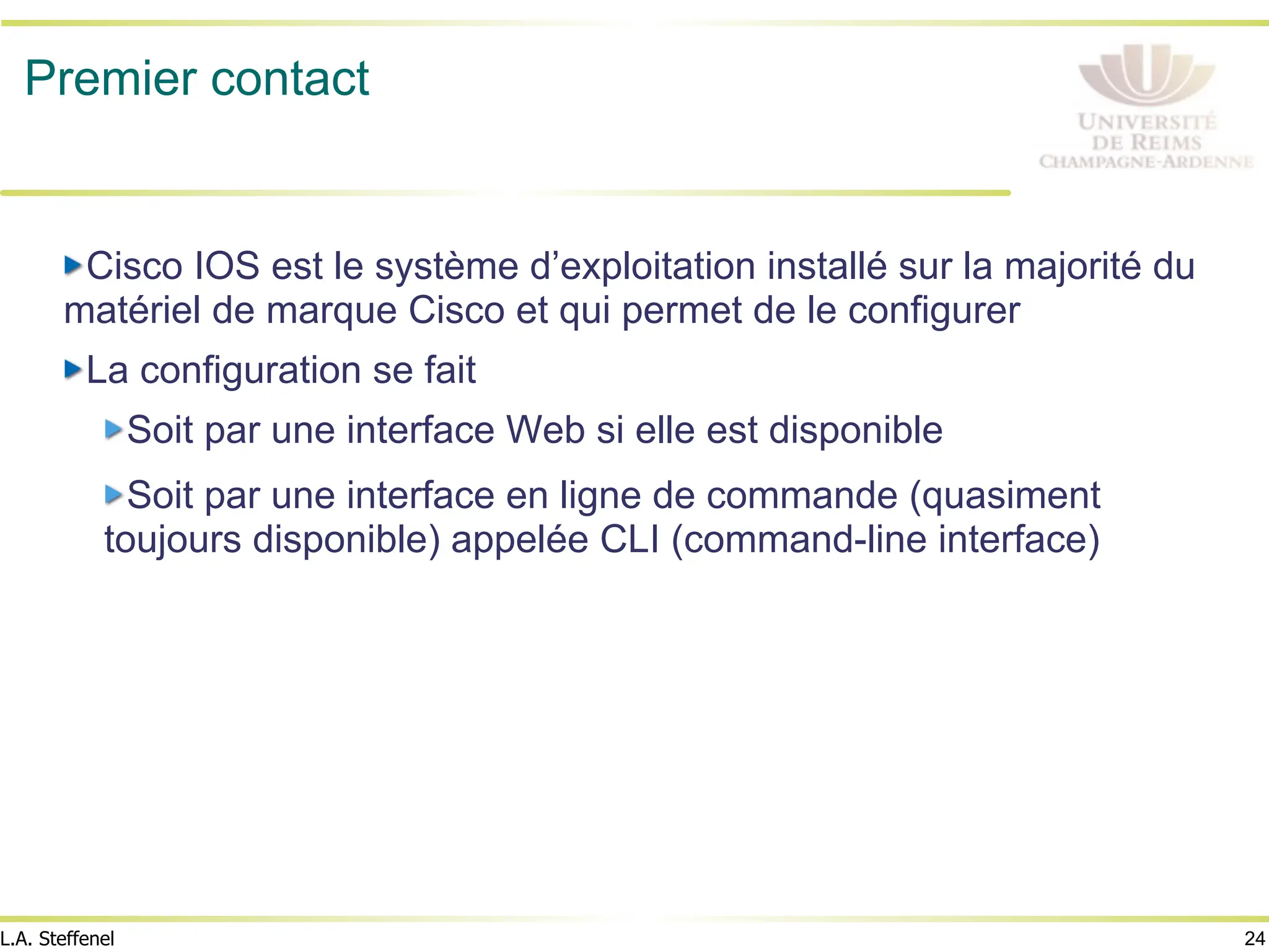24
L.A. Steffenel
Premier contact
" Cisco IOS est le système d’exploitation installé sur la majorité du
matériel de marque Cisco et qui permet de le configurer
" La configuration se fait
" Soit par une interface Web si elle est disponible
" Soit par une interface en ligne de commande (quasiment
toujours disponible) appelée CLI (command-line interface)
 