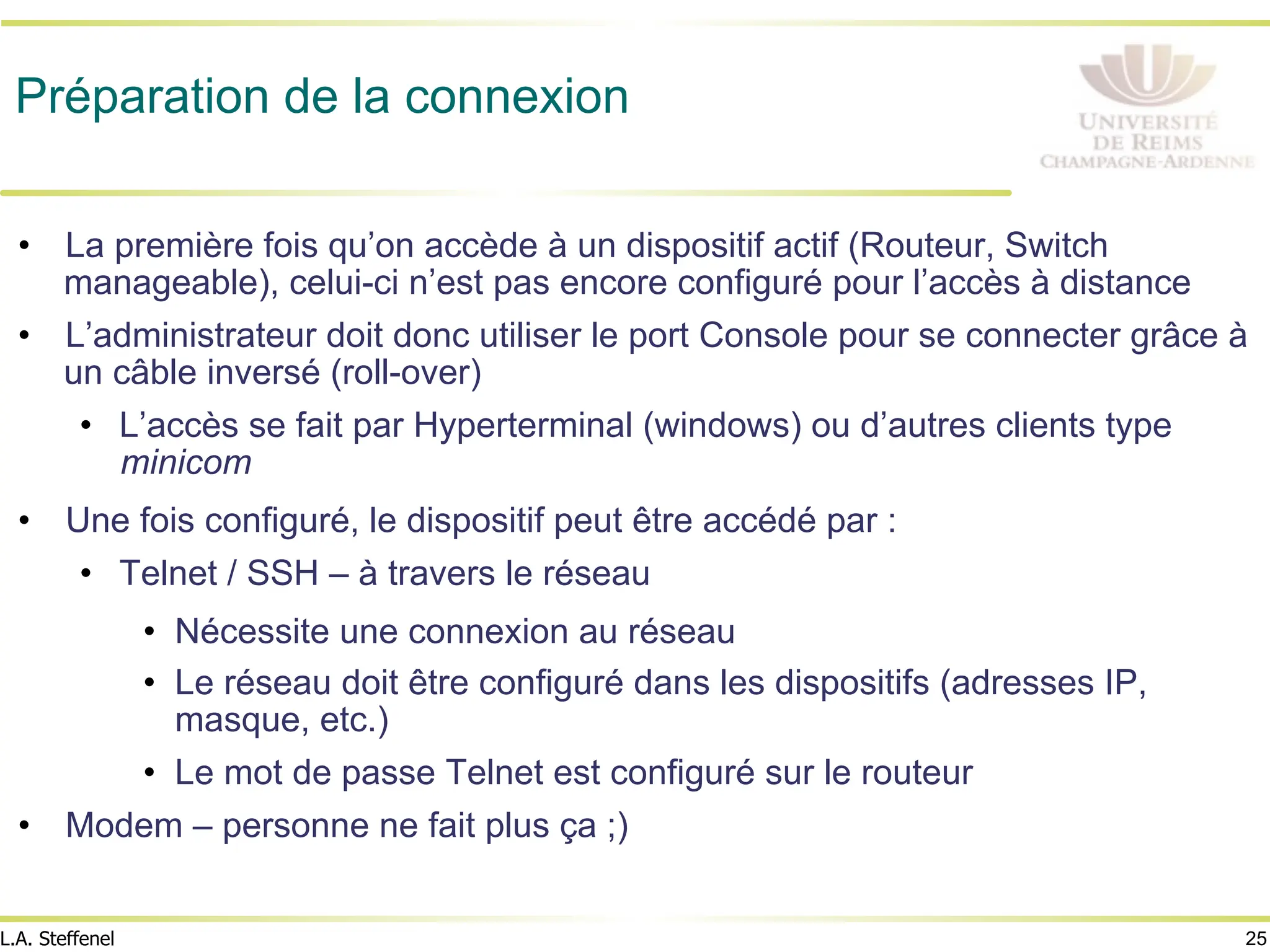 25
L.A. Steffenel
Préparation de la connexion
• La première fois qu’on accède à un dispositif actif (Routeur, Switch
manageable), celui-ci n’est pas encore configuré pour l’accès à distance
• L’administrateur doit donc utiliser le port Console pour se connecter grâce à
un câble inversé (roll-over)
• L’accès se fait par Hyperterminal (windows) ou d’autres clients type
minicom
• Une fois configuré, le dispositif peut être accédé par :
• Telnet / SSH – à travers le réseau
• Nécessite une connexion au réseau
• Le réseau doit être configuré dans les dispositifs (adresses IP,
masque, etc.)
• Le mot de passe Telnet est configuré sur le routeur
• Modem – personne ne fait plus ça ;)
 