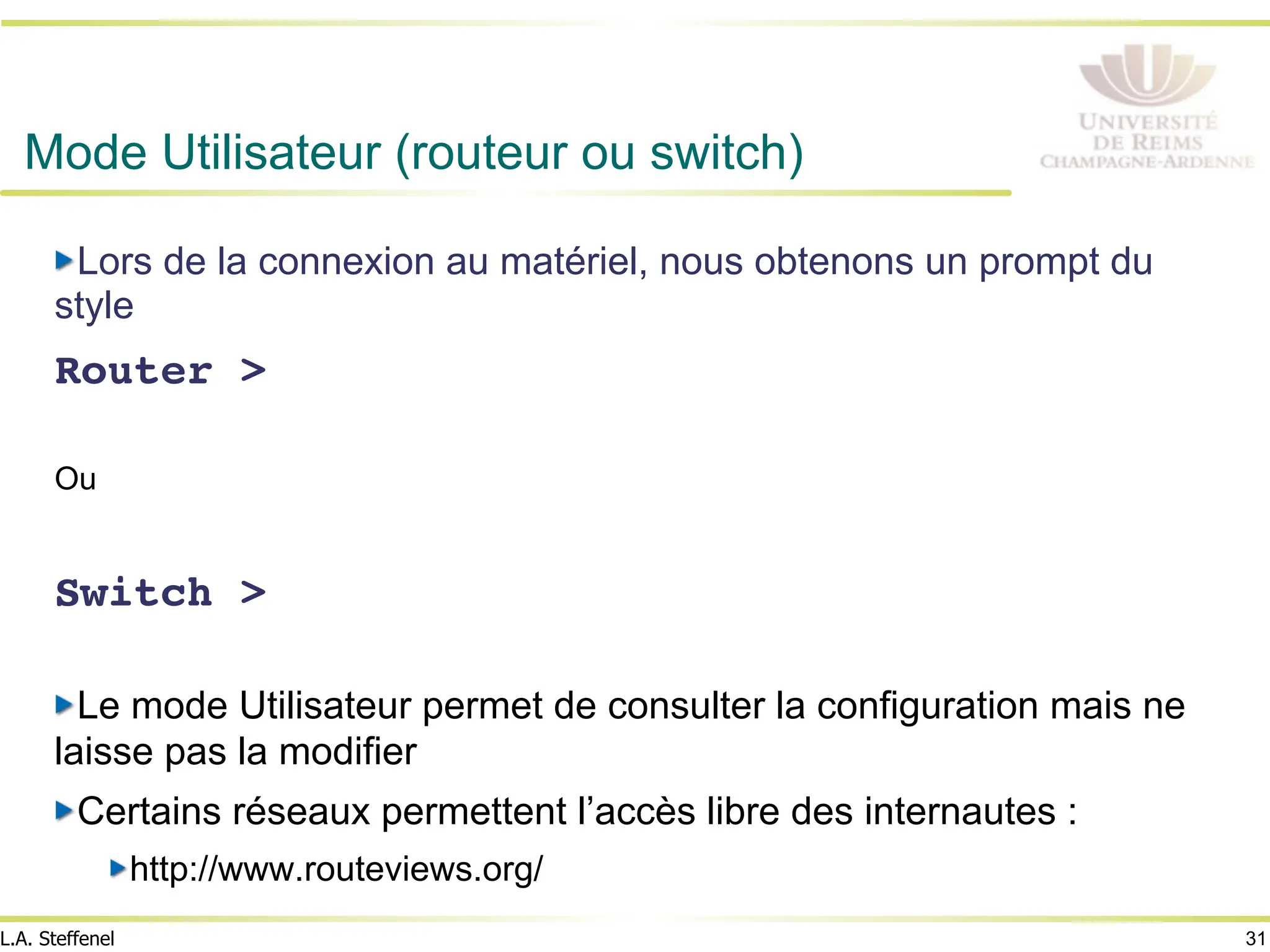 31
L.A. Steffenel
Mode Utilisateur (routeur ou switch)
" Lors de la connexion au matériel, nous obtenons un prompt du
style
Router >!
!
Ou
!
Switch >!
" Le mode Utilisateur permet de consulter la configuration mais ne
laisse pas la modifier
" Certains réseaux permettent l’accès libre des internautes :
" http://www.routeviews.org/
 