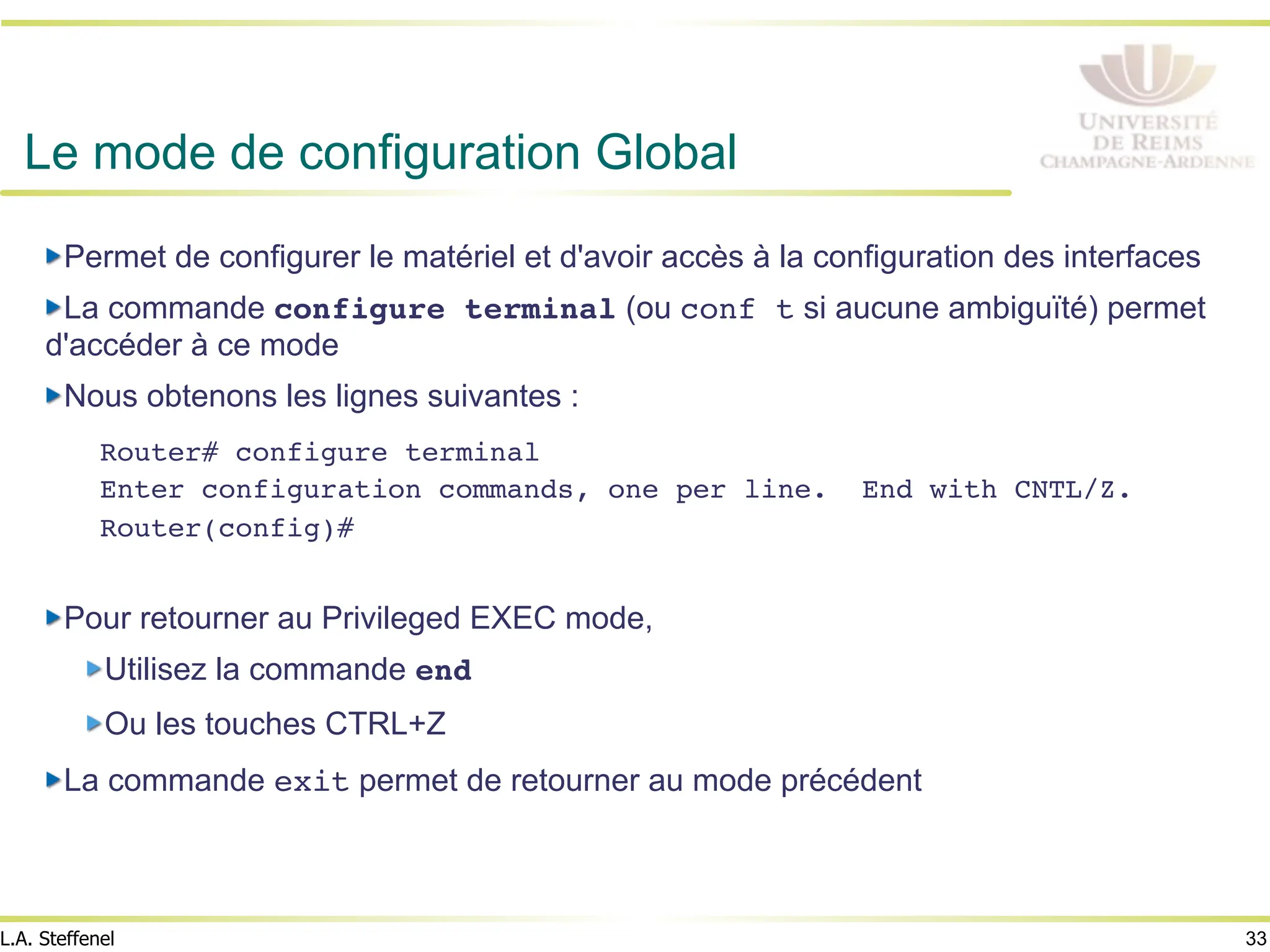 33
L.A. Steffenel
Le mode de configuration Global
" Permet de configurer le matériel et d'avoir accès à la configuration des interfaces
" La commande configure terminal (ou conf t si aucune ambiguïté) permet
d'accéder à ce mode
" Nous obtenons les lignes suivantes :
Router# configure terminal!
Enter configuration commands, one per line. End with CNTL/Z.!
Router(config)#!
!
" Pour retourner au Privileged EXEC mode,
" Utilisez la commande end!
" Ou les touches CTRL+Z
" La commande exit permet de retourner au mode précédent
 