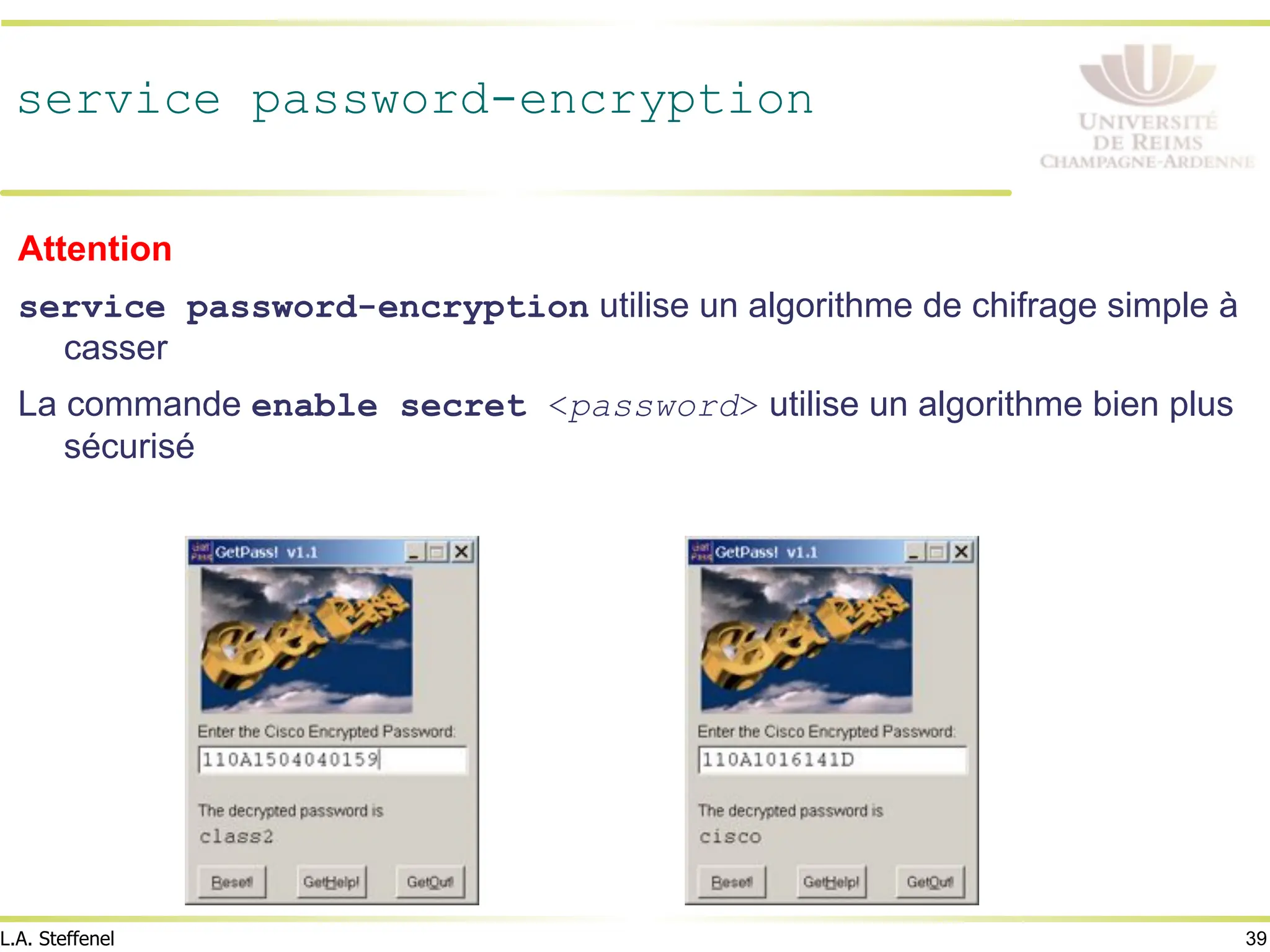 39
L.A. Steffenel
service password-encryption
Attention
service password-encryption utilise un algorithme de chifrage simple à
casser
La commande enable secret <password> utilise un algorithme bien plus
sécurisé
 