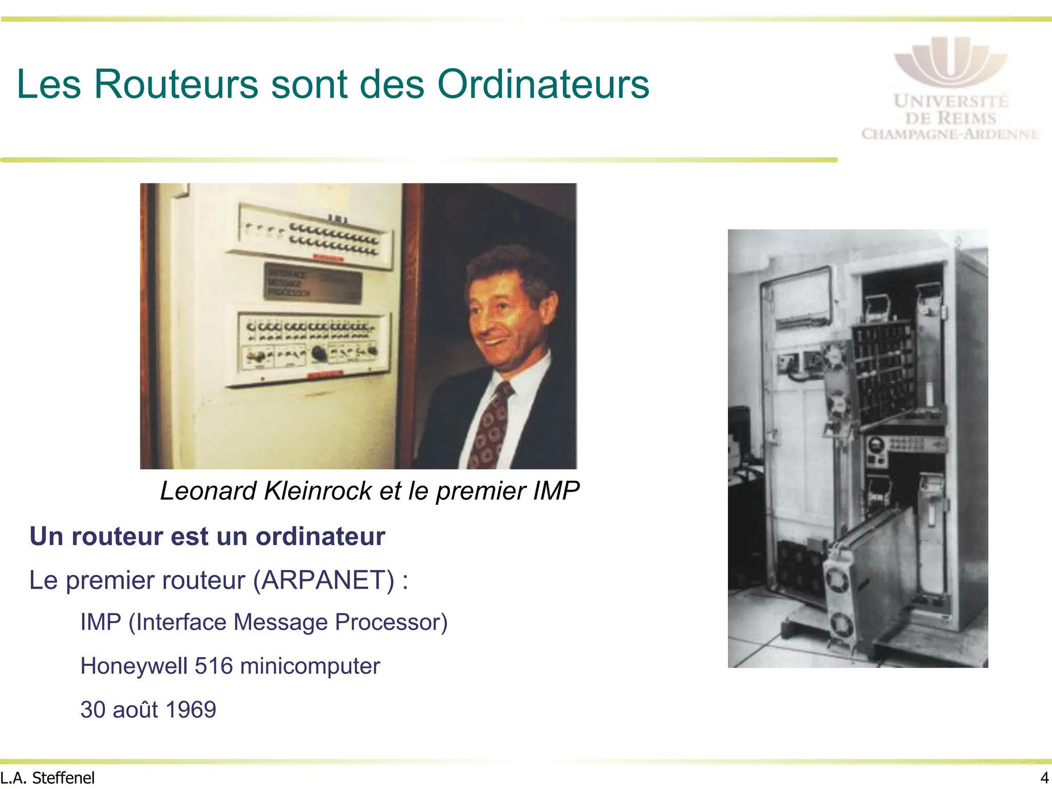 4
L.A. Steffenel
Les Routeurs sont des Ordinateurs
Un routeur est un ordinateur
Le premier routeur (ARPANET) :
IMP (Interface Message Processor)
Honeywell 516 minicomputer
30 août 1969
Leonard Kleinrock et le premier IMP
 