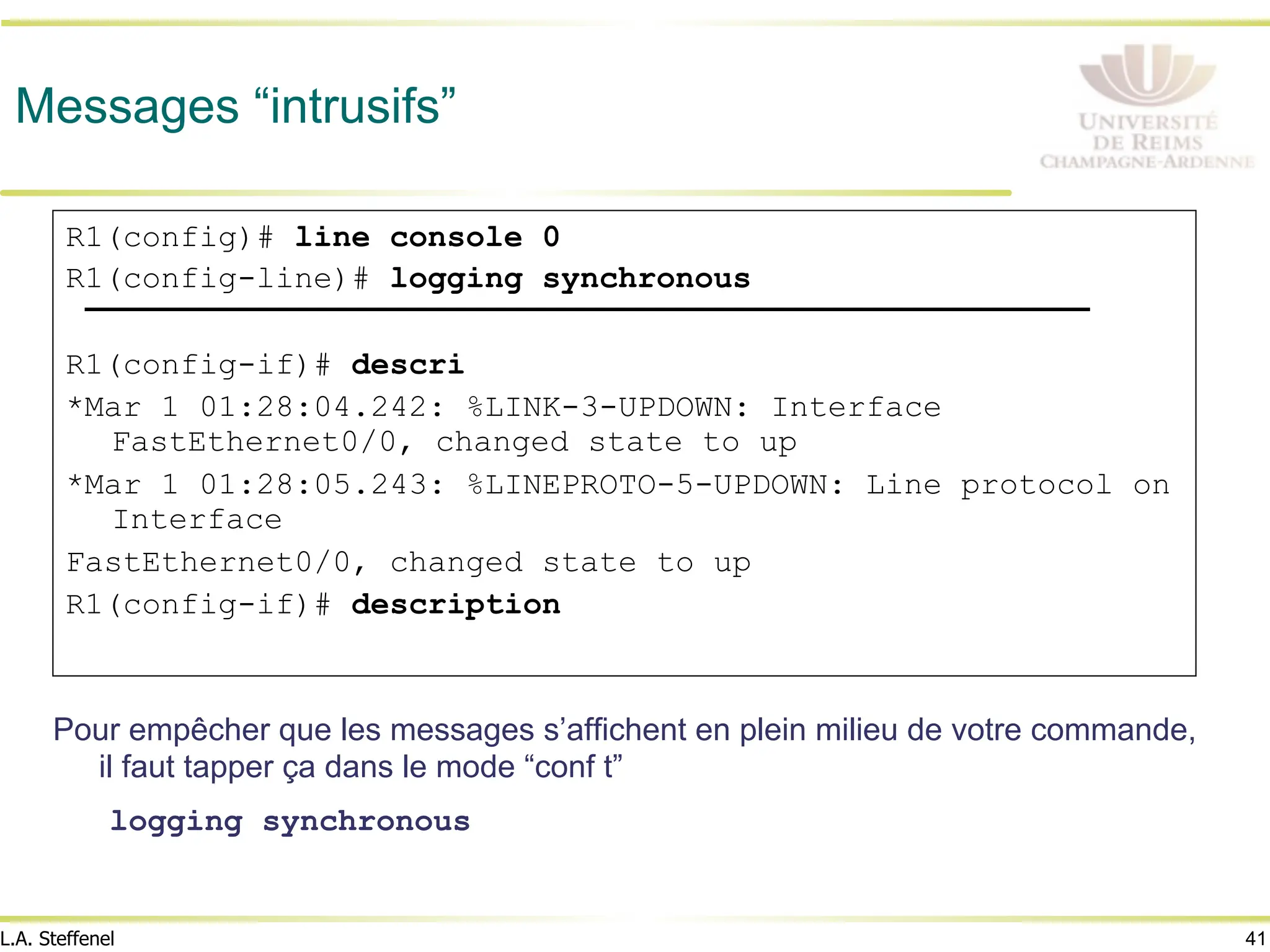 41
L.A. Steffenel
Messages “intrusifs”
Pour empêcher que les messages s’affichent en plein milieu de votre commande,
il faut tapper ça dans le mode “conf t”
logging synchronous
R1(config)# line console 0
R1(config-line)# logging synchronous
R1(config-if)# descri
*Mar 1 01:28:04.242: %LINK-3-UPDOWN: Interface
FastEthernet0/0, changed state to up
*Mar 1 01:28:05.243: %LINEPROTO-5-UPDOWN: Line protocol on
Interface
FastEthernet0/0, changed state to up
R1(config-if)# description
 