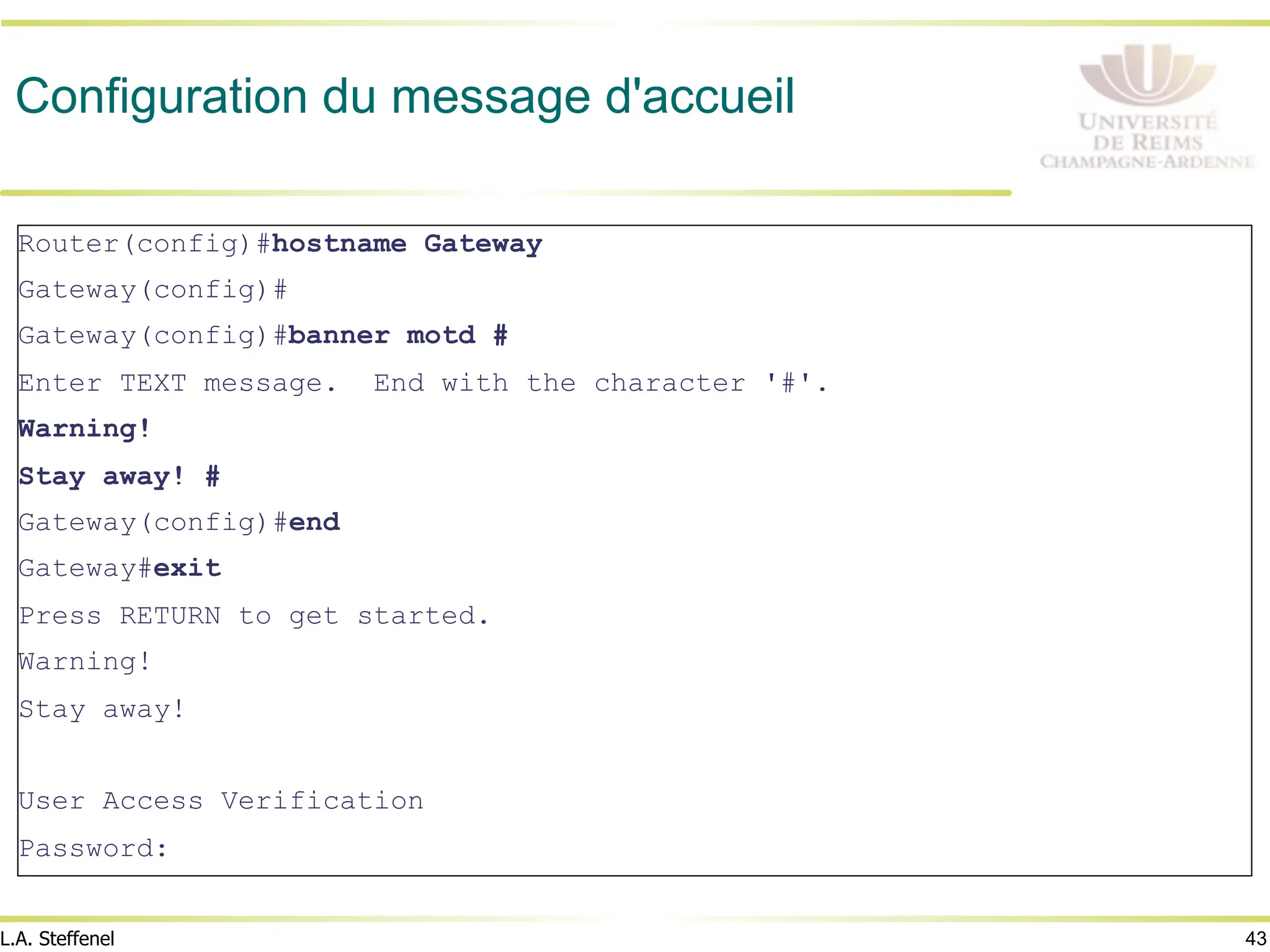 43
L.A. Steffenel
Configuration du message d'accueil
Router(config)#hostname Gateway
Gateway(config)#
Gateway(config)#banner motd #
Enter TEXT message. End with the character '#'.
Warning!
Stay away! #
Gateway(config)#end
Gateway#exit
Press RETURN to get started.
Warning!
Stay away!
User Access Verification
Password:
 