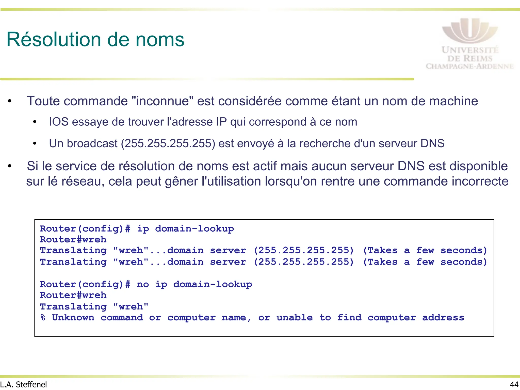 44
L.A. Steffenel
Résolution de noms
• Toute commande "inconnue" est considérée comme étant un nom de machine
• IOS essaye de trouver l'adresse IP qui correspond à ce nom
• Un broadcast (255.255.255.255) est envoyé à la recherche d'un serveur DNS
• Si le service de résolution de noms est actif mais aucun serveur DNS est disponible
sur lé réseau, cela peut gêner l'utilisation lorsqu'on rentre une commande incorrecte
Router(config)# ip domain-lookup
Router#wreh
Translating "wreh"...domain server (255.255.255.255) (Takes a few seconds)
Translating "wreh"...domain server (255.255.255.255) (Takes a few seconds)
Router(config)# no ip domain-lookup
Router#wreh
Translating "wreh"
% Unknown command or computer name, or unable to find computer address
 