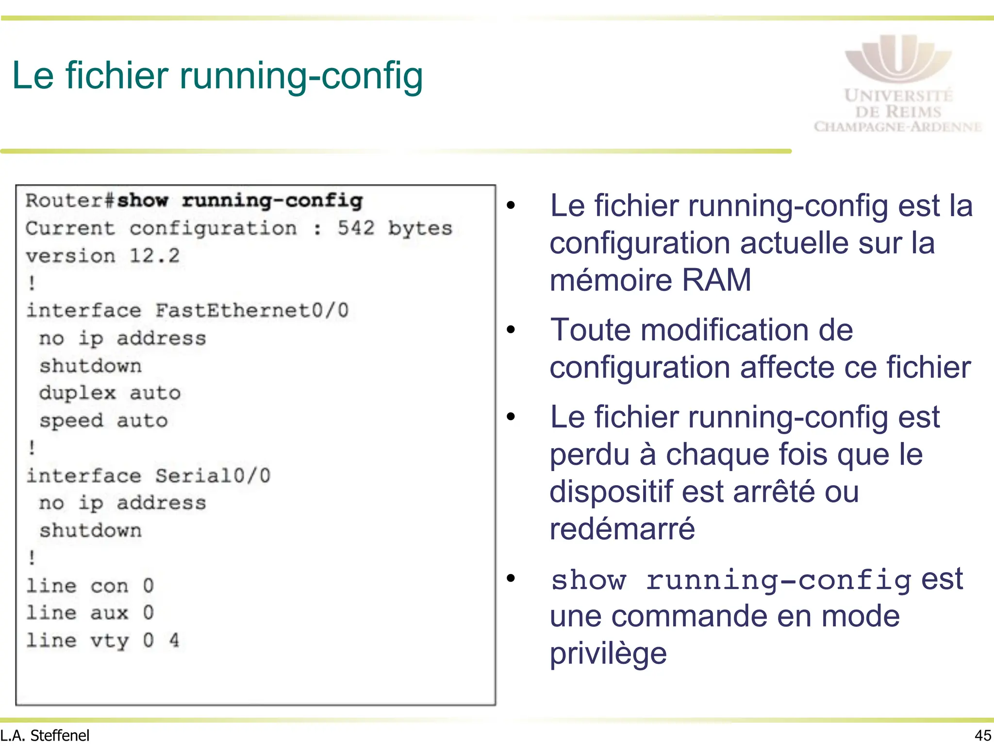 45
L.A. Steffenel
Le fichier running-config
• Le fichier running-config est la
configuration actuelle sur la
mémoire RAM
• Toute modification de
configuration affecte ce fichier
• Le fichier running-config est
perdu à chaque fois que le
dispositif est arrêté ou
redémarré
• show running-config est
une commande en mode
privilège
 