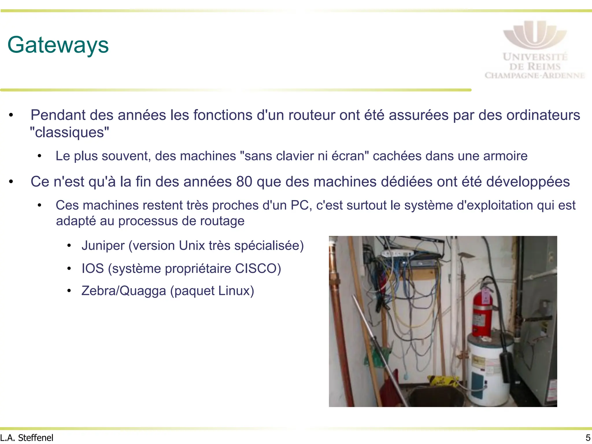 5
L.A. Steffenel
Gateways
• Pendant des années les fonctions d'un routeur ont été assurées par des ordinateurs
"classiques"
• Le plus souvent, des machines "sans clavier ni écran" cachées dans une armoire
• Ce n'est qu'à la fin des années 80 que des machines dédiées ont été développées
• Ces machines restent très proches d'un PC, c'est surtout le système d'exploitation qui est
adapté au processus de routage
• Juniper (version Unix très spécialisée)
• IOS (système propriétaire CISCO)
• Zebra/Quagga (paquet Linux)
 