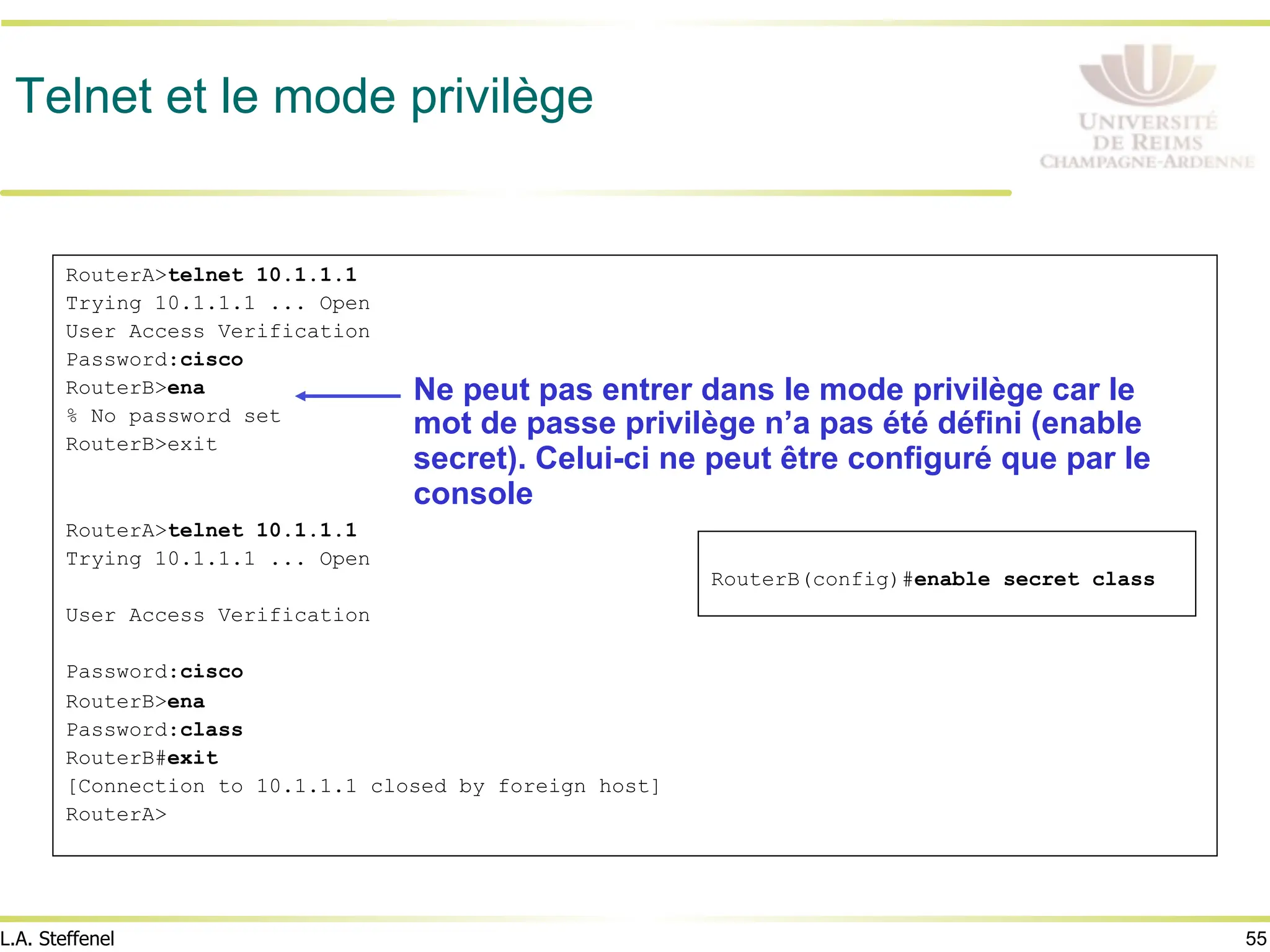 55
L.A. Steffenel
Telnet et le mode privilège
RouterA>telnet 10.1.1.1
Trying 10.1.1.1 ... Open
User Access Verification
Password:cisco
RouterB>ena
% No password set
RouterB>exit
RouterA>telnet 10.1.1.1
Trying 10.1.1.1 ... Open
User Access Verification
Password:cisco
RouterB>ena
Password:class
RouterB#exit
[Connection to 10.1.1.1 closed by foreign host]
RouterA>
Ne peut pas entrer dans le mode privilège car le
mot de passe privilège n’a pas été défini (enable
secret). Celui-ci ne peut être configuré que par le
console
RouterB(config)#enable secret class
 