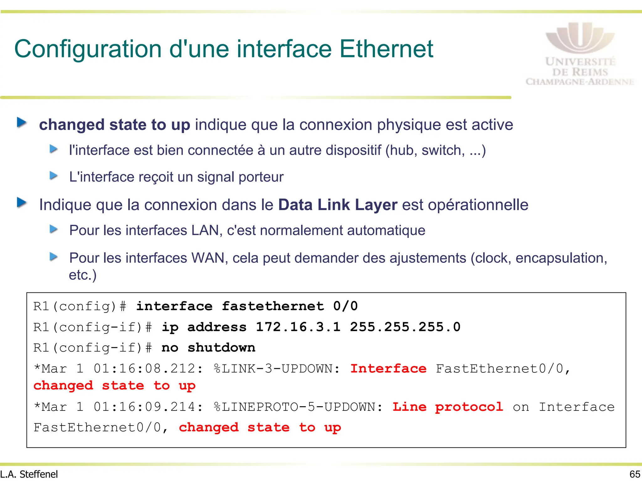 65
L.A. Steffenel
Configuration d'une interface Ethernet
" changed state to up indique que la connexion physique est active
" l'interface est bien connectée à un autre dispositif (hub, switch, ...)
" L'interface reçoit un signal porteur
" Indique que la connexion dans le Data Link Layer est opérationnelle
" Pour les interfaces LAN, c'est normalement automatique
" Pour les interfaces WAN, cela peut demander des ajustements (clock, encapsulation,
etc.)
R1(config)# interface fastethernet 0/0
R1(config-if)# ip address 172.16.3.1 255.255.255.0
R1(config-if)# no shutdown
*Mar 1 01:16:08.212: %LINK-3-UPDOWN: Interface FastEthernet0/0,
changed state to up
*Mar 1 01:16:09.214: %LINEPROTO-5-UPDOWN: Line protocol on Interface
FastEthernet0/0, changed state to up
 