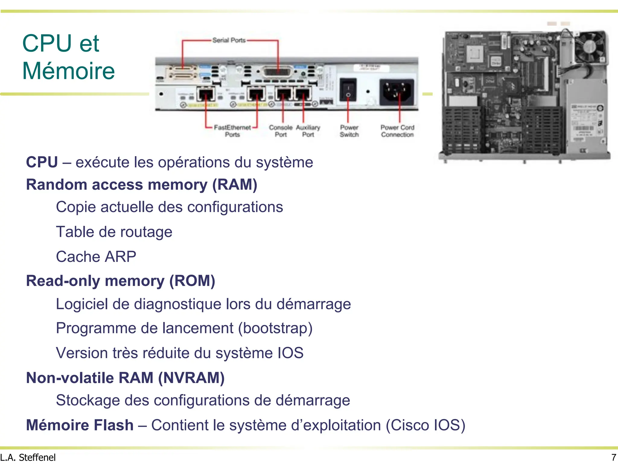 7
L.A. Steffenel
CPU et
Mémoire
CPU – exécute les opérations du système
Random access memory (RAM)
Copie actuelle des configurations
Table de routage
Cache ARP
Read-only memory (ROM)
Logiciel de diagnostique lors du démarrage
Programme de lancement (bootstrap)
Version très réduite du système IOS
Non-volatile RAM (NVRAM)
Stockage des configurations de démarrage
Mémoire Flash – Contient le système d’exploitation (Cisco IOS)
 
