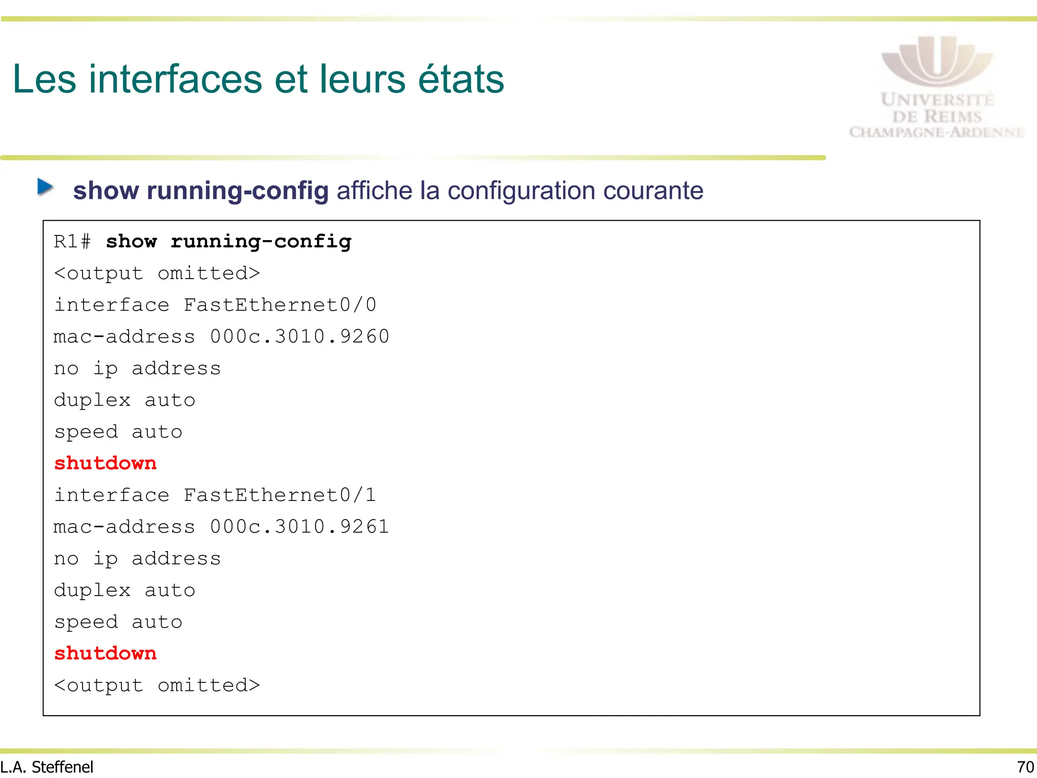 70
L.A. Steffenel
Les interfaces et leurs états
" show running-config affiche la configuration courante
R1# show running-config
<output omitted>
interface FastEthernet0/0
mac-address 000c.3010.9260
no ip address
duplex auto
speed auto
shutdown
interface FastEthernet0/1
mac-address 000c.3010.9261
no ip address
duplex auto
speed auto
shutdown
<output omitted>
 