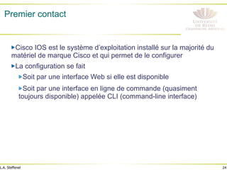 24
L.A. Steffenel
Premier contact
" Cisco IOS est le système d’exploitation installé sur la majorité du
matériel de marque Cisco et qui permet de le configurer
" La configuration se fait
" Soit par une interface Web si elle est disponible
" Soit par une interface en ligne de commande (quasiment
toujours disponible) appelée CLI (command-line interface)
 