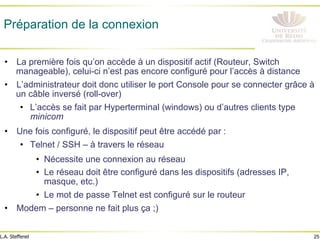 25
L.A. Steffenel
Préparation de la connexion
• La première fois qu’on accède à un dispositif actif (Routeur, Switch
manageable), celui-ci n’est pas encore configuré pour l’accès à distance
• L’administrateur doit donc utiliser le port Console pour se connecter grâce à
un câble inversé (roll-over)
• L’accès se fait par Hyperterminal (windows) ou d’autres clients type
minicom
• Une fois configuré, le dispositif peut être accédé par :
• Telnet / SSH – à travers le réseau
• Nécessite une connexion au réseau
• Le réseau doit être configuré dans les dispositifs (adresses IP,
masque, etc.)
• Le mot de passe Telnet est configuré sur le routeur
• Modem – personne ne fait plus ça ;)
 