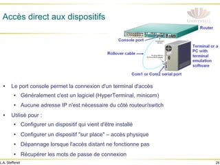 26
L.A. Steffenel
Accès direct aux dispositifs
• Le port console permet la connexion d'un terminal d'accès
• Généralement c'est un logiciel (HyperTerminal, minicom)
• Aucune adresse IP n'est nécessaire du côté routeur/switch
• Utilisé pour :
• Configurer un dispositif qui vient d'être installé
• Configurer un dispositif "sur place" – accès physique
• Dépannage lorsque l'accès distant ne fonctionne pas
• Récupérer les mots de passe de connexion
 