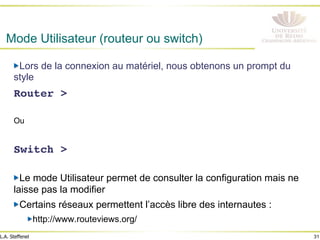 31
L.A. Steffenel
Mode Utilisateur (routeur ou switch)
" Lors de la connexion au matériel, nous obtenons un prompt du
style
Router >!
!
Ou
!
Switch >!
" Le mode Utilisateur permet de consulter la configuration mais ne
laisse pas la modifier
" Certains réseaux permettent l’accès libre des internautes :
" http://www.routeviews.org/
 