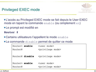 32
L.A. Steffenel
Privileged EXEC mode
" L'accès au Privileged EXEC mode se fait depuis le User EXEC
mode en tapant la commande enable (ou simplement en)
" Le prompt est modifié en
Router #!
" Certains utilisateurs l’appellent le mode enable
" La commande disable permet de quitter ce mode
 