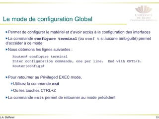 33
L.A. Steffenel
Le mode de configuration Global
" Permet de configurer le matériel et d'avoir accès à la configuration des interfaces
" La commande configure terminal (ou conf t si aucune ambiguïté) permet
d'accéder à ce mode
" Nous obtenons les lignes suivantes :
Router# configure terminal!
Enter configuration commands, one per line. End with CNTL/Z.!
Router(config)#!
!
" Pour retourner au Privileged EXEC mode,
" Utilisez la commande end!
" Ou les touches CTRL+Z
" La commande exit permet de retourner au mode précédent
 
