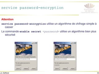 39
L.A. Steffenel
service password-encryption
Attention
service password-encryption utilise un algorithme de chifrage simple à
casser
La commande enable secret <password> utilise un algorithme bien plus
sécurisé
 