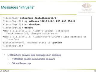 40
L.A. Steffenel
Messages “intrusifs”
• L’IOS affiche souvent des messages non sollicités
• N’affectent pas les commandes en cours
• Gênent beaucoup
R1(config)# interface fastethernet0/0
R1(config-if)# ip address 172.16.3.1 255.255.255.0
R1(config-if)# no shutdown
R1(config-if)# descri
*Mar 1 01:16:08.212: %LINK-3-UPDOWN: Interface
FastEthernet0/0, changed state to up
*Mar 1 01:16:09.214: %LINEPROTO-5-UPDOWN: Line protocol on
Interface
FastEthernet0/0, changed state to upption
R1(config-if)#
 