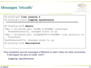 41
L.A. Steffenel
Messages “intrusifs”
Pour empêcher que les messages s’affichent en plein milieu de votre commande,
il faut tapper ça dans le mode “conf t”
logging synchronous
R1(config)# line console 0
R1(config-line)# logging synchronous
R1(config-if)# descri
*Mar 1 01:28:04.242: %LINK-3-UPDOWN: Interface
FastEthernet0/0, changed state to up
*Mar 1 01:28:05.243: %LINEPROTO-5-UPDOWN: Line protocol on
Interface
FastEthernet0/0, changed state to up
R1(config-if)# description
 
