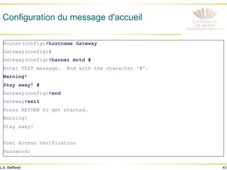 43
L.A. Steffenel
Configuration du message d'accueil
Router(config)#hostname Gateway
Gateway(config)#
Gateway(config)#banner motd #
Enter TEXT message. End with the character '#'.
Warning!
Stay away! #
Gateway(config)#end
Gateway#exit
Press RETURN to get started.
Warning!
Stay away!
User Access Verification
Password:
 