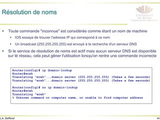 44
L.A. Steffenel
Résolution de noms
• Toute commande "inconnue" est considérée comme étant un nom de machine
• IOS essaye de trouver l'adresse IP qui correspond à ce nom
• Un broadcast (255.255.255.255) est envoyé à la recherche d'un serveur DNS
• Si le service de résolution de noms est actif mais aucun serveur DNS est disponible
sur lé réseau, cela peut gêner l'utilisation lorsqu'on rentre une commande incorrecte
Router(config)# ip domain-lookup
Router#wreh
Translating "wreh"...domain server (255.255.255.255) (Takes a few seconds)
Translating "wreh"...domain server (255.255.255.255) (Takes a few seconds)
Router(config)# no ip domain-lookup
Router#wreh
Translating "wreh"
% Unknown command or computer name, or unable to find computer address
 