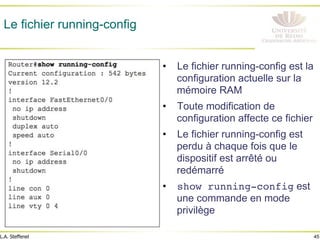 45
L.A. Steffenel
Le fichier running-config
• Le fichier running-config est la
configuration actuelle sur la
mémoire RAM
• Toute modification de
configuration affecte ce fichier
• Le fichier running-config est
perdu à chaque fois que le
dispositif est arrêté ou
redémarré
• show running-config est
une commande en mode
privilège
 